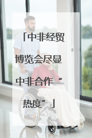 中非经贸博览会尽显中非合作“热度”