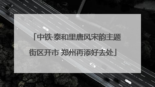 中铁·泰和里唐风宋韵主题街区开市 郑州再添好去处
