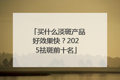 买什么淡斑产品好效果快？2025祛斑前十名