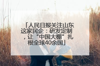 人民日报关注山东这家民企：研发定制，让“中国大棚”扎根全球40余国