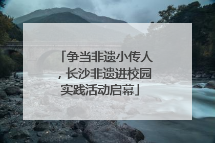 争当非遗小传人，长沙非遗进校园实践活动启幕