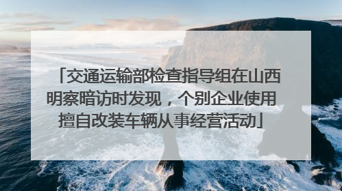 交通运输部检查指导组在山西明察暗访时发现，个别企业使用擅自改装车辆从事经营活动