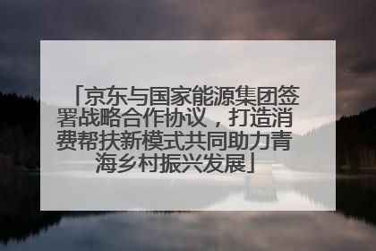 京东与国家能源集团签署战略合作协议，打造消费帮扶新模式共同助力青海乡村振兴发展