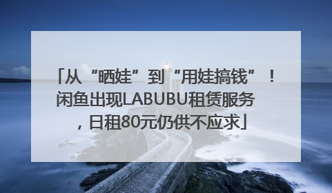 从“晒娃”到“用娃搞钱”！闲鱼出现LABUBU租赁服务，日租80元仍供不应求