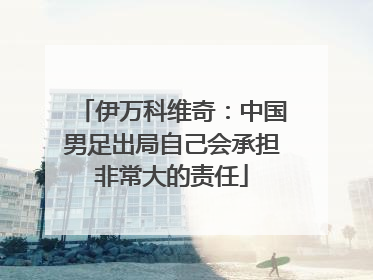 伊万科维奇：中国男足出局自己会承担非常大的责任