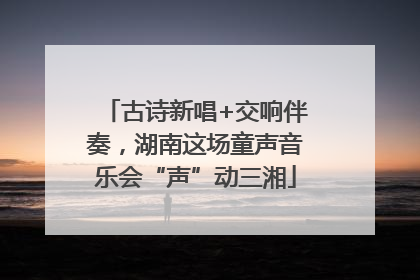 古诗新唱+交响伴奏，湖南这场童声音乐会“声”动三湘