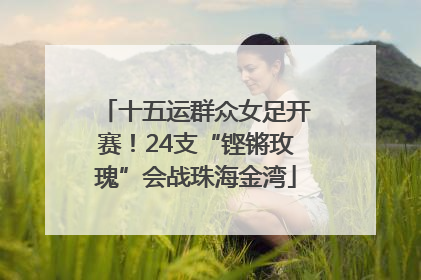 十五运群众女足开赛！24支“铿锵玫瑰”会战珠海金湾