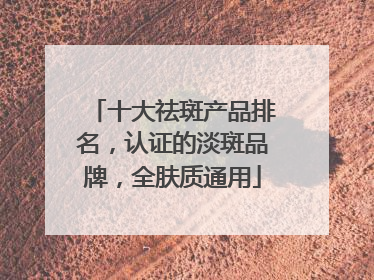 十大祛斑产品排名，认证的淡斑品牌，全肤质通用