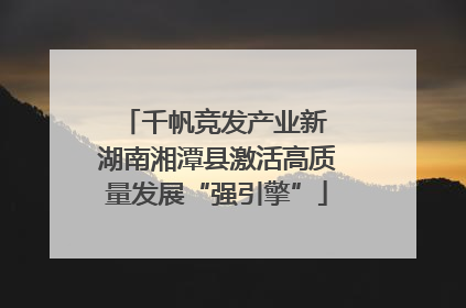 千帆竞发产业新 湖南湘潭县激活高质量发展“强引擎”