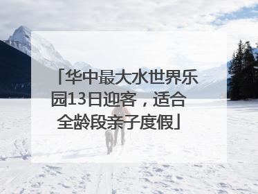 华中最大水世界乐园13日迎客，适合全龄段亲子度假