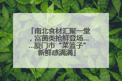 南北食材汇聚一堂，富菌类抢鲜登场……厦门市“菜篮子”新鲜感满满