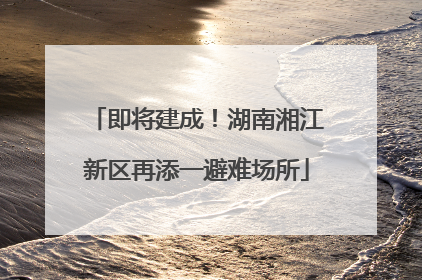 即将建成！湖南湘江新区再添一避难场所