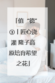 值“德”③丨匠心浇灌 隆子高原培育希望之花