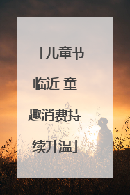 儿童节临近 童趣消费持续升温