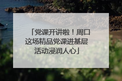 党课开讲啦！周口这场精品党课进基层活动浸润人心