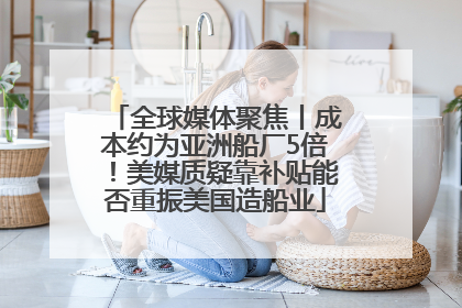全球媒体聚焦丨成本约为亚洲船厂5倍！美媒质疑靠补贴能否重振美国造船业