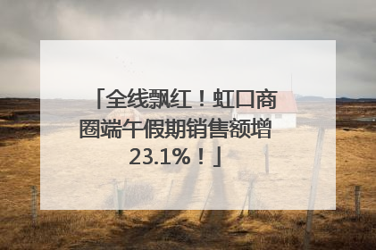 全线飘红！虹口商圈端午假期销售额增23.1%！