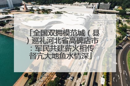 全国双拥模范城（县）巡礼河北省高碑店市：军民共建薪火相传 督亢大地鱼水情深