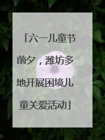 六一儿童节前夕，潍坊多地开展困境儿童关爱活动