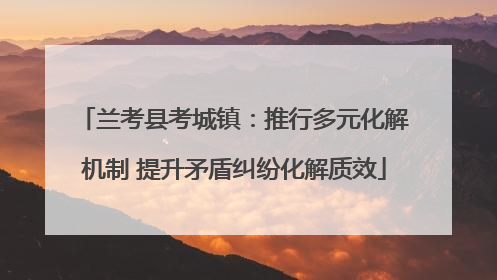 兰考县考城镇：推行多元化解机制 提升矛盾纠纷化解质效