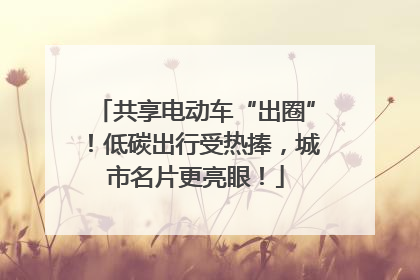 共享电动车“出圈”！低碳出行受热捧，城市名片更亮眼！