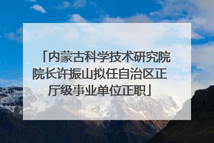 内蒙古科学技术研究院院长许振山拟任自治区正厅级事业单位正职