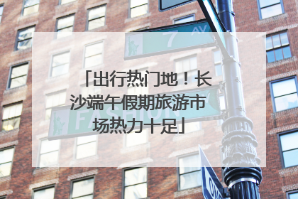 出行热门地！长沙端午假期旅游市场热力十足