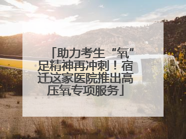 助力考生“氧”足精神再冲刺！宿迁这家医院推出高压氧专项服务