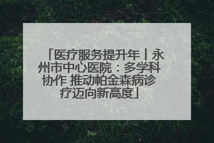 医疗服务提升年丨永州市中心医院：多学科协作 推动帕金森病诊疗迈向新高度