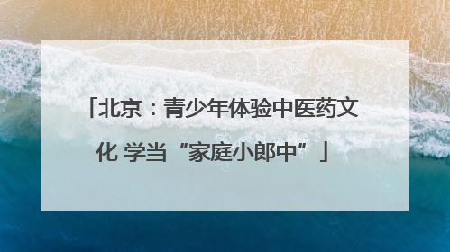 北京：青少年体验中医药文化 学当“家庭小郎中”
