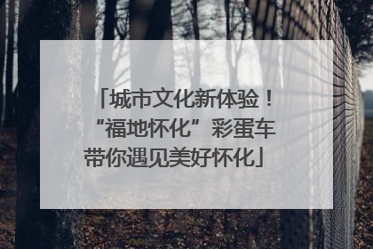 城市文化新体验！“福地怀化”彩蛋车带你遇见美好怀化