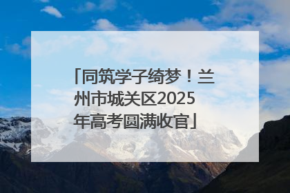 同筑学子绮梦！兰州市城关区2025年高考圆满收官