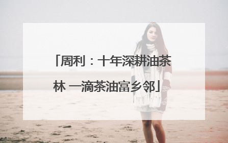 周利：十年深耕油茶林 一滴茶油富乡邻