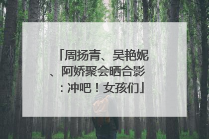 周扬青、吴艳妮、阿娇聚会晒合影：冲吧！女孩们