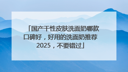 国产干性皮肤洗面奶哪款口碑好，好用的洗面奶推荐2025，不要错过