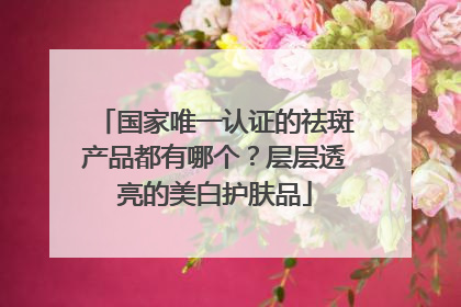 国家唯一认证的祛斑产品都有哪个？层层透亮的美白护肤品