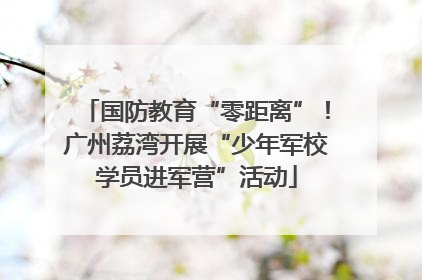 国防教育“零距离”！广州荔湾开展“少年军校学员进军营”活动