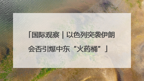 国际观察｜以色列突袭伊朗会否引爆中东“火药桶”
