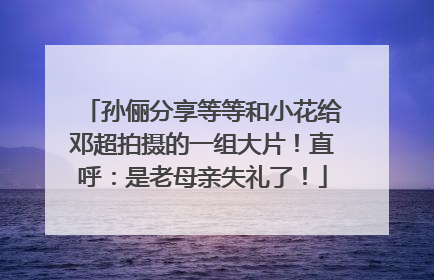 孙俪分享等等和小花给邓超拍摄的一组大片！直呼：是老母亲失礼了！