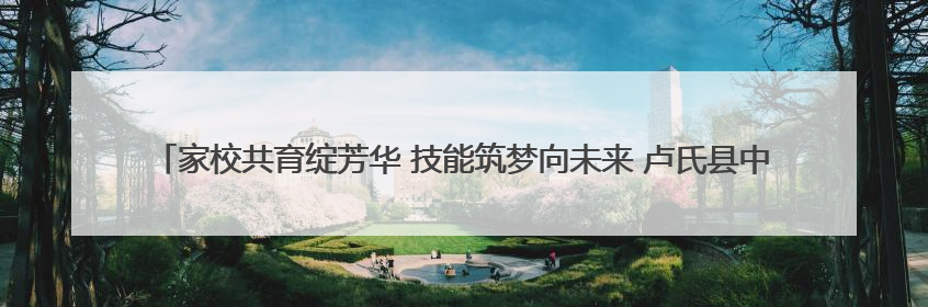 家校共育绽芳华 技能筑梦向未来 卢氏县中等专业学校开放日立体呈现职教育人新图景