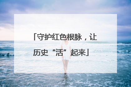 守护红色根脉，让历史“活”起来