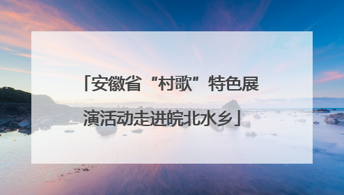 安徽省“村歌”特色展演活动走进皖北水乡