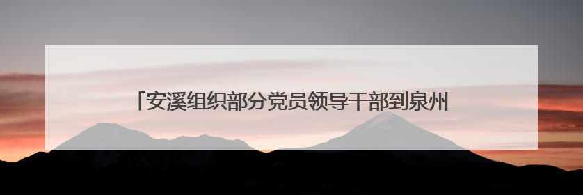 安溪组织部分党员领导干部到泉州（南安）党员教育基地参观学习