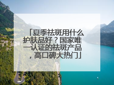 夏季祛斑用什么护肤品好？国家唯一认证的祛斑产品，高口碑大热门