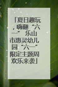 夏日趣玩，嗨翻“六一” 乐山市惠灵幼儿园“六一”限定主题周欢乐来袭