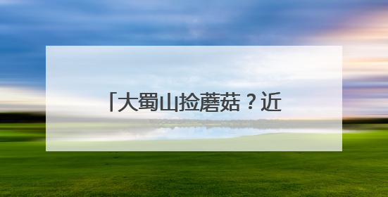 大蜀山捡蘑菇？近期疯长！官方提醒：不要随意采摘食用