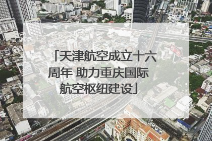 天津航空成立十六周年 助力重庆国际航空枢纽建设