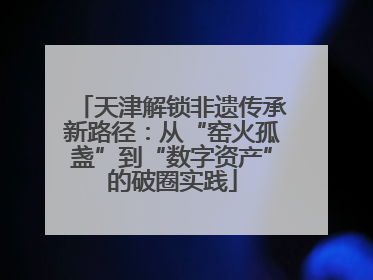 天津解锁非遗传承新路径：从“窑火孤盏”到“数字资产”的破圈实践