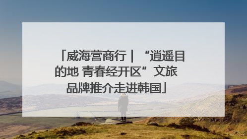 威海营商行｜“逍遥目的地 青春经开区”文旅品牌推介走进韩国