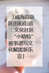 威海高新区田和街道：文化社区“小精特”赛事谱写文化赋能新乐章